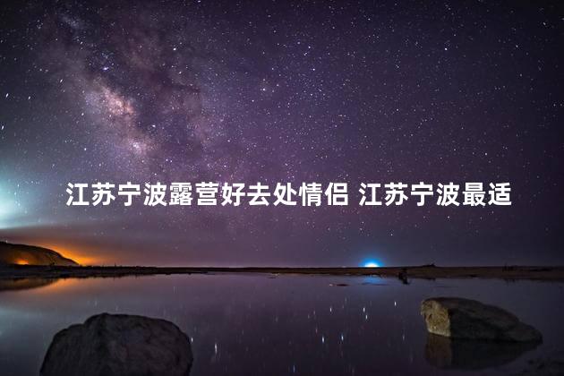 江苏宁波露营好去处情侣 江苏宁波最适合情侣露营的绝佳景点